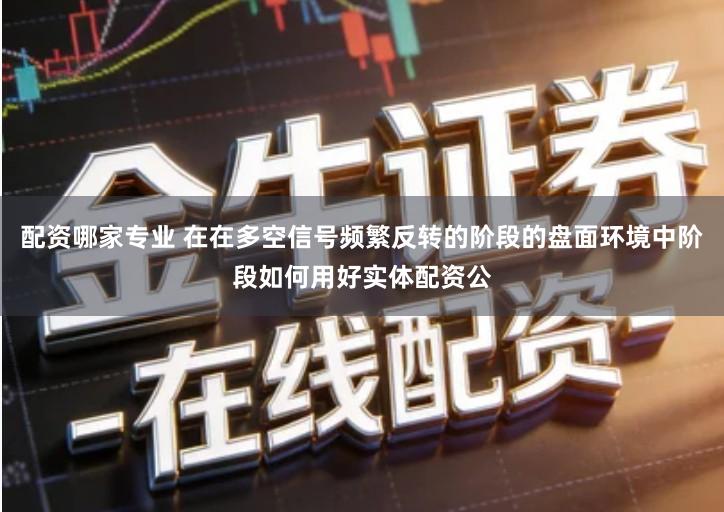 配资哪家专业 在在多空信号频繁反转的阶段的盘面环境中阶段如何用好实体配资公