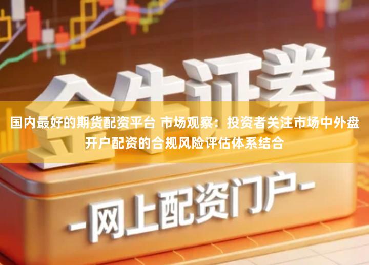 国内最好的期货配资平台 市场观察：投资者关注市场中外盘开户配资的合规风险评估体系结合
