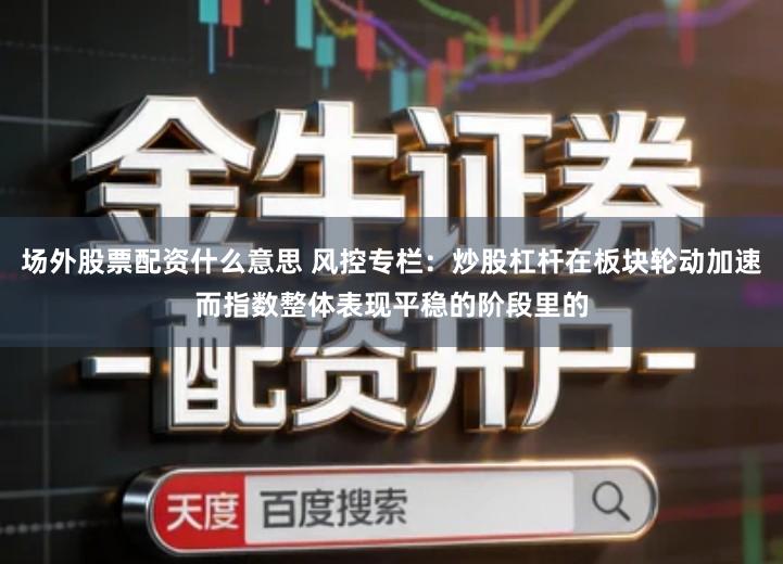 场外股票配资什么意思 风控专栏：炒股杠杆在板块轮动加速而指数整体表现平稳的阶段里的