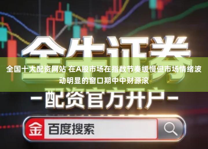 全国十大配资网站 在A股市场在指数节奏缓慢但市场情绪波动明显的窗口期中中财源滚