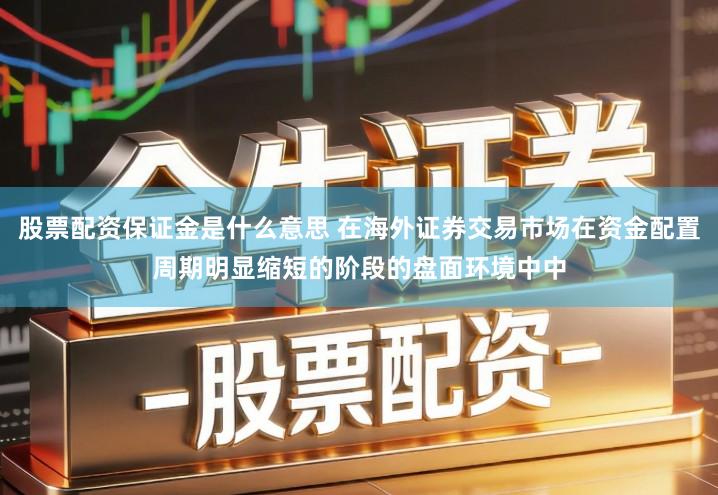 股票配资保证金是什么意思 在海外证券交易市场在资金配置周期明显缩短的阶段的盘面环境中中