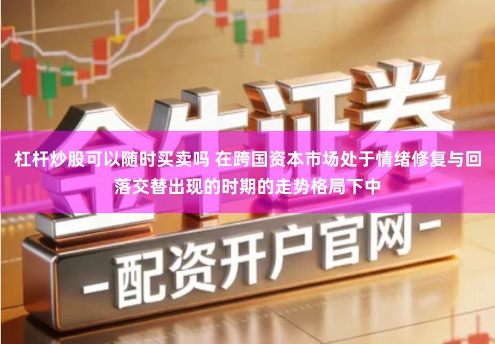 杠杆炒股可以随时买卖吗 在跨国资本市场处于情绪修复与回落交替出现的时期的走势格局下中