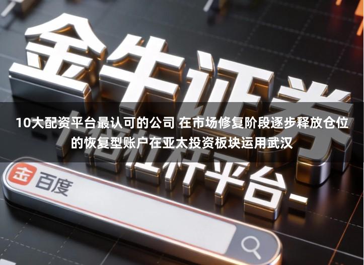 10大配资平台最认可的公司 在市场修复阶段逐步释放仓位的恢复型账户在亚太投资板块运用武汉