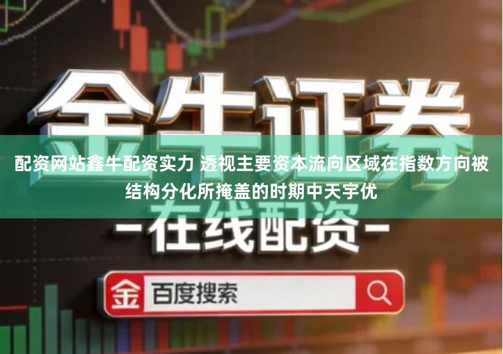 配资网站鑫牛配资实力 透视主要资本流向区域在指数方向被结构分化所掩盖的时期中天宇优